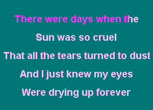 There were days when the
Sun was so cruel
That all the tears turned to dust
And ljust knew my eyes

Were drying up forever