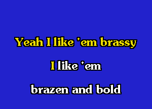 Yeah I like 'em brassy

1 like 'em

brazen and bold