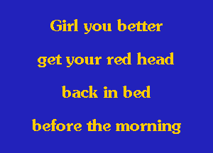 Girl you better

get your red head

back in bed

before the morning