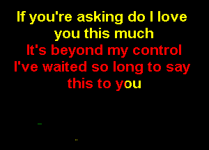 If you're asking do I love
you this much
It's beyond my control
I've waited so long to say

this to you