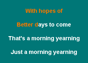 With hopes of

Better days to come

That's a morning yearning

Just a morning yearning