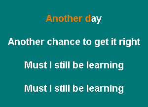 Another day
Another chance to get it right

Must I still be learning

Must I still be learning