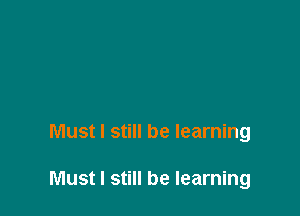 Must I still be learning

Must I still be learning