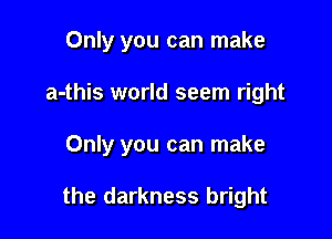 Only you can make

a-this world seem right

Only you can make

the darkness bright