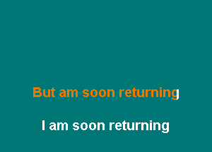 But am soon returning

I am soon returning