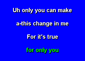 Uh only you can make

a-this change in me

For it's true

for only you