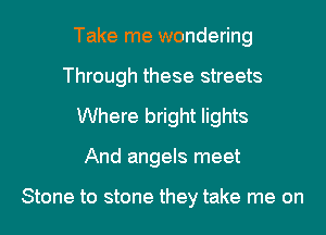 Take me wondering
Through these streets
Where bright lights
And angels meet

Stone to stone they take me on