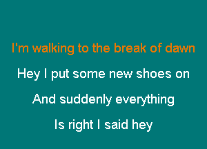 I'm walking to the break of dawn
Hey I put some new shoes on
And suddenly everything
Is right I said hey