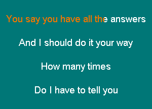 You say you have all the answers

And I should do it your way
How many times

Do I have to tell you