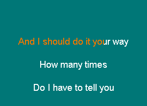 And I should do it your way

How many times

Do I have to tell you