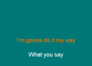 I'm gonna do it my way

What you say