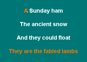 A Sunday ham
The ancient snow

And they could float

They are the fabled lambs