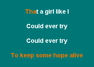 That a girl like I
Could ever try

Could ever try

To keep some hope alive