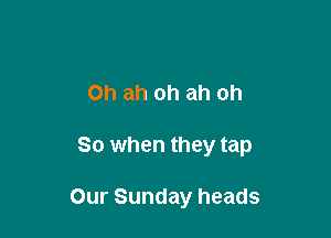Oh ah oh ah oh

So when they tap

Our Sunday heads