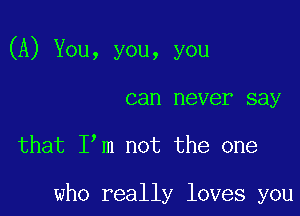 (A) You, you, you

can never say

that Itm not the one

who really loves you