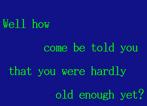 Well how
come be told you

that you were hardly

old enough yet?