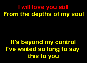 I will love you still
From the depths of my soul

It's beyond my control
I've-waited so long to say
this to you