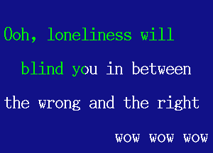 00h, loneliness will
blind you in between
the wrong and the right

WOW WOW WOW