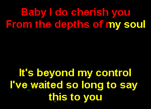 Baby I do cherish you
From the depths of my soul

It's beyond my control
I've-waited so long to say
this to you