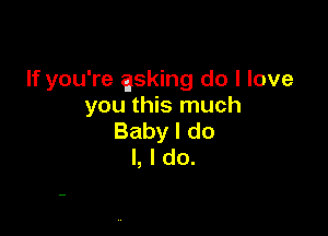 If you're asking do I love
you this much

Baby I do
I, I do.