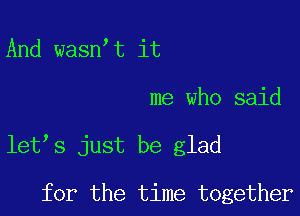 And wasn t it

me who said

let s just be glad

for the time together
