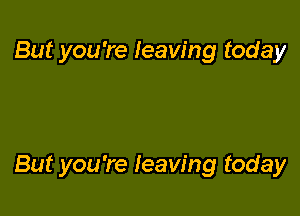 But you're leaving today

But you're leaving today