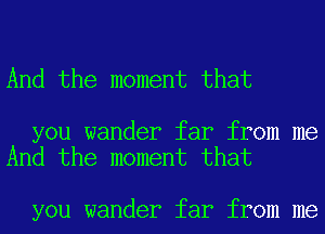 And the moment that

you wander far from me
And the moment that

you wander far from me