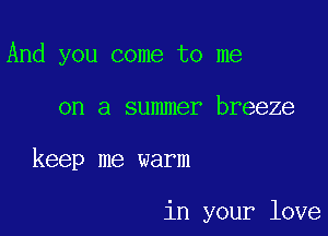 And you come to me

on a summer breeze

keep me warm

in your love