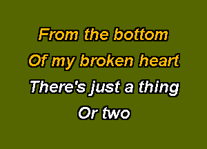 From the bottom
Of my broken heart

There's just a thing
Or two