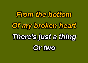 From the bottom
Of my broken heart

There's just a thing
Or two