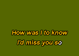 How was I to know

I'd miss you so