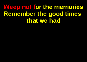 Weep not for the memories
Remember the good times
that we had