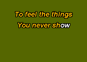 To feel the things

You never show