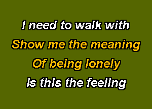 Ineed to walk with
Show me the meaning
Of being lonely

Is this the feeling