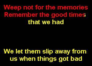 Weep not for the memories
Remember the good times
that we had

We let them slip away from
us when things got bad