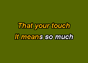 That your touch

It means so much