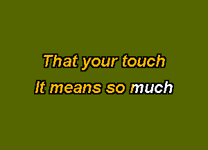 That your touch

It means so much