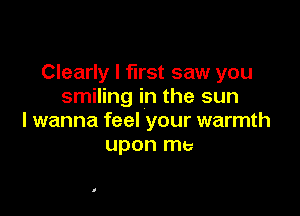 Clearly I first saw you
smiling in the sun

I wanna feel your warmth
upon me