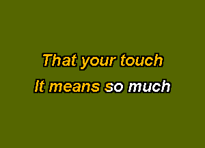 That your touch

It means so much