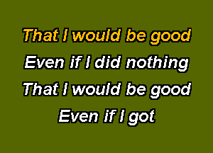 That I would be good
Even if I did nothing

That I would be good
Even if I got