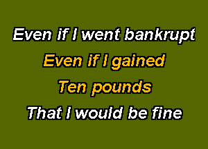 Even If I went bankrupt

Even If I gained
Ten pounds
That I wouId be fine