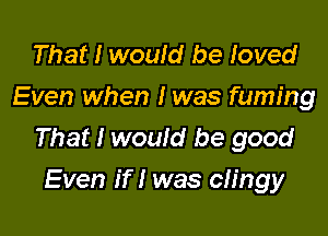 That I would be loved
Even when I was fuming

That I would be good
Even if I was clingy