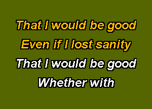 That I would be good
Even if I lost sanity

That I would be good
Whether with