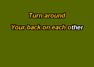 Turn around

Your back on each other