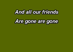 And at! our friends

Are gone are gone