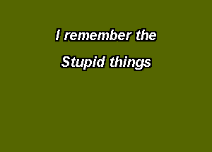 I remember the

Stupid things
