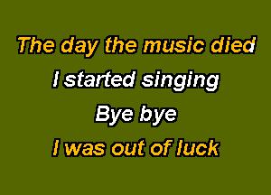 The day the music died

Istarted singing

Bye bye
1 was out of luck