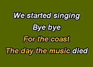 We started singing

Bye bye
For the coast
The day the music died