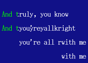 And truly, you know
And tyouyreyallkright
you re all rwith me

with me