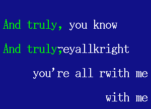 And truly, you know
And truly?eyallkright
you re all rwith me

with me